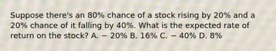 Suppose there's an 80% chance of a stock rising by 20% and a 20% chance of it falling by 40%. What is the expected rate of return on the stock? A. − 20% B. 16% C. − 40% D. 8%