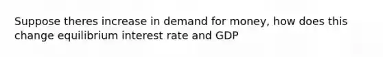 Suppose theres increase in demand for money, how does this change equilibrium interest rate and GDP