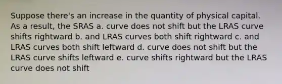 Suppose there's an increase in the quantity of physical capital. As a result, the SRAS a. curve does not shift but the LRAS curve shifts rightward b. and LRAS curves both shift rightward c. and LRAS curves both shift leftward d. curve does not shift but the LRAS curve shifts leftward e. curve shifts rightward but the LRAS curve does not shift