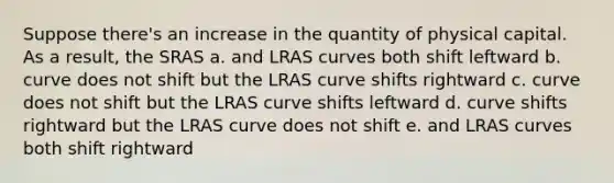 Suppose there's an increase in the quantity of physical capital. As a result, the SRAS a. and LRAS curves both shift leftward b. curve does not shift but the LRAS curve shifts rightward c. curve does not shift but the LRAS curve shifts leftward d. curve shifts rightward but the LRAS curve does not shift e. and LRAS curves both shift rightward