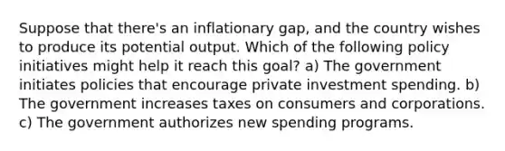 Suppose that there's an inflationary gap, and the country wishes to produce its potential output. Which of the following policy initiatives might help it reach this goal? a) The government initiates policies that encourage private investment spending. b) The government increases taxes on consumers and corporations. c) The government authorizes new spending programs.