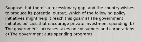 Suppose that there's a recessionary gap, and the country wishes to produce its potential output. Which of the following policy initiatives might help it reach this goal? a) The government initiates policies that encourage private investment spending. b) The government increases taxes on consumers and corporations. c) The government cuts spending programs.