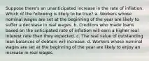 Suppose there's an unanticipated increase in the rate of inflation. Which of the following is likely to be true? a. Workers whose nominal wages are set at the beginning of the year are likely to suffer a decrease in real wages. b. Creditors who made loans based on the anticipated rate of inflation will earn a higher real interest rate than they expected. c. The real value of outstanding loan balances of debtors will increase. d. Workers whose nominal wages are set at the beginning of the year are likely to enjoy an increase in real wages.