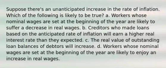 Suppose there's an unanticipated increase in the rate of inflation. Which of the following is likely to be true? a. Workers whose nominal wages are set at the beginning of the year are likely to suffer a decrease in real wages. b. Creditors who made loans based on the anticipated rate of inflation will earn a higher real interest rate than they expected. c. The real value of outstanding loan balances of debtors will increase. d. Workers whose nominal wages are set at the beginning of the year are likely to enjoy an increase in real wages.