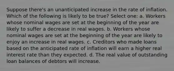 Suppose there's an unanticipated increase in the rate of inflation. Which of the following is likely to be true? Select one: a. Workers whose nominal wages are set at the beginning of the year are likely to suffer a decrease in real wages. b. Workers whose nominal wages are set at the beginning of the year are likely to enjoy an increase in real wages. c. Creditors who made loans based on the anticipated rate of inflation will earn a higher real interest rate than they expected. d. The real value of outstanding loan balances of debtors will increase.