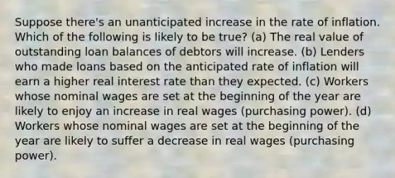 Suppose there's an unanticipated increase in the rate of inflation. Which of the following is likely to be true? (a) The real value of outstanding loan balances of debtors will increase. (b) Lenders who made loans based on the anticipated rate of inflation will earn a higher real interest rate than they expected. (c) Workers whose nominal wages are set at the beginning of the year are likely to enjoy an increase in real wages (purchasing power). (d) Workers whose nominal wages are set at the beginning of the year are likely to suffer a decrease in real wages (purchasing power).