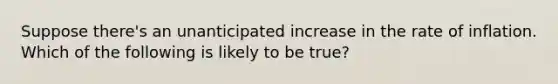 Suppose there's an unanticipated increase in the rate of inflation. Which of the following is likely to be true?