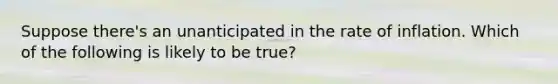 Suppose there's an unanticipated in the rate of inflation. Which of the following is likely to be true?