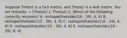 Suppose Theta1 is a 5x3 matrix, and Theta2 is a 4x6 matrix. You set thetaVec = [Theta1(:), Theta2(:)]. Which of the following correctly recovers? A. reshape(thetaVec(16 : 39), 4, 6) B. reshape(thetaVec(15 : 38), 4, 6) C. reshape(thetaVec(16 : 24), 4, 6) D. reshape(thetaVec(15 : 39), 4, 6) E. reshape(thetaVec(16 : 39), 6, 4)