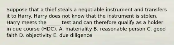 Suppose that a thief steals a negotiable instrument and transfers it to Harry. Harry does not know that the instrument is stolen. Harry meets the​ _____ test and can therefore qualify as a holder in due course​ (HDC). A. materiality B. reasonable person C. good faith D. objectivity E. due diligence