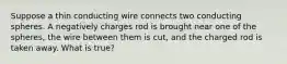 Suppose a thin conducting wire connects two conducting spheres. A negatively charges rod is brought near one of the spheres, the wire between them is cut, and the charged rod is taken away. What is true?