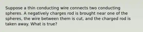 Suppose a thin conducting wire connects two conducting spheres. A negatively charges rod is brought near one of the spheres, the wire between them is cut, and the charged rod is taken away. What is true?