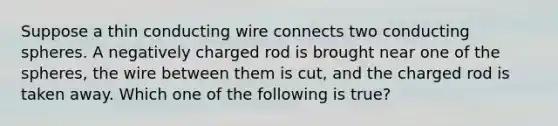 Suppose a thin conducting wire connects two conducting spheres. A negatively charged rod is brought near one of the spheres, the wire between them is cut, and the charged rod is taken away. Which one of the following is true?