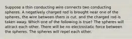 Suppose a thin conducting wire connects two conducting spheres. A negatively charged rod is brought near one of the spheres, the wire between them is cut, and the charged rod is taken away. Which one of the following is true? The spheres will attract each other. There will be no electrostatic force between the spheres. The spheres will repel each other.