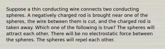 Suppose a thin conducting wire connects two conducting spheres. A negatively charged rod is brought near one of the spheres, the wire between them is cut, and the charged rod is taken away. Which one of the following is true? The spheres will attract each other. There will be no electrostatic force between the spheres. The spheres will repel each other.