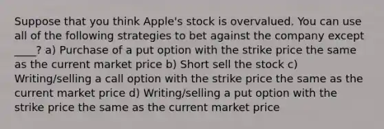 Suppose that you think Apple's stock is overvalued. You can use all of the following strategies to bet against the company except ____? a) Purchase of a put option with the strike price the same as the current market price b) Short sell the stock c) Writing/selling a call option with the strike price the same as the current market price d) Writing/selling a put option with the strike price the same as the current market price