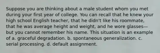 Suppose you are thinking about a male student whom you met during your first year of college. You can recall that he knew your high school English teacher, that he didn't like his roommate, that he was average height and weight, and he wore glasses—but you cannot remember his name. This situation is an example of a. graceful degradation. b. spontaneous generalization. c. serial processing. d. default assignment.