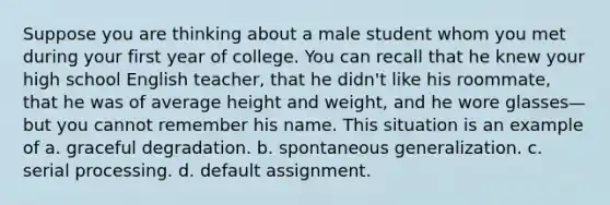 Suppose you are thinking about a male student whom you met during your first year of college. You can recall that he knew your high school English teacher, that he didn't like his roommate, that he was of average height and weight, and he wore glasses—but you cannot remember his name. This situation is an example of a. graceful degradation. b. spontaneous generalization. c. serial processing. d. default assignment.