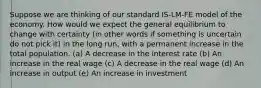 Suppose we are thinking of our standard IS-LM-FE model of the economy. How would we expect the general equilibrium to change with certainty (in other words if something is uncertain do not pick it) in the long run, with a permanent increase in the total population. (a) A decrease in the interest rate (b) An increase in the real wage (c) A decrease in the real wage (d) An increase in output (e) An increase in investment