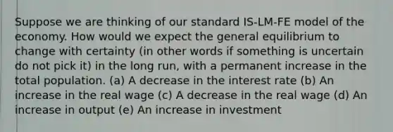 Suppose we are thinking of our standard IS-LM-FE model of the economy. How would we expect the general equilibrium to change with certainty (in other words if something is uncertain do not pick it) in the long run, with a permanent increase in the total population. (a) A decrease in the interest rate (b) An increase in the real wage (c) A decrease in the real wage (d) An increase in output (e) An increase in investment