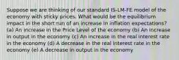 Suppose we are thinking of our standard IS-LM-FE model of the economy with sticky prices. What would be the equilibrium impact in the short run of an increase in inflation expectations? (a) An increase in the Price Level of the economy (b) An increase in output in the economy (c) An increase in the real interest rate in the economy (d) A decrease in the real interest rate in the economy (e) A decrease in output in the economy