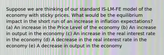 Suppose we are thinking of our standard IS-LM-FE model of the economy with sticky prices. What would be the equilibrium impact in the short run of an increase in inflation expectations? (a) An increase in the Price Level of the economy (b) An increase in output in the economy (c) An increase in the real interest rate in the economy (d) A decrease in the real interest rate in the economy (e) A decrease in output in the economy