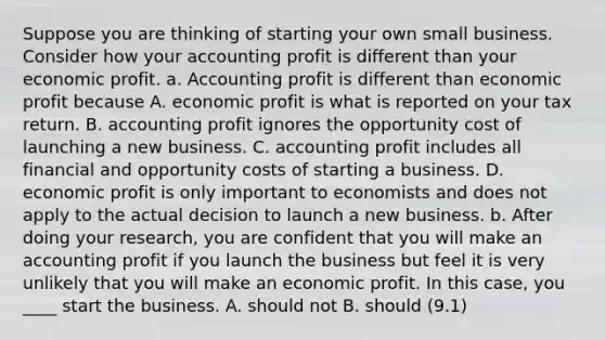 Suppose you are thinking of starting your own small business. Consider how your accounting profit is different than your economic profit. a. Accounting profit is different than economic profit because A. economic profit is what is reported on your tax return. B. accounting profit ignores the opportunity cost of launching a new business. C. accounting profit includes all financial and opportunity costs of starting a business. D. economic profit is only important to economists and does not apply to the actual decision to launch a new business. b. After doing your research, you are confident that you will make an accounting profit if you launch the business but feel it is very unlikely that you will make an economic profit. In this case, you ____ start the business. A. should not B. should (9.1)