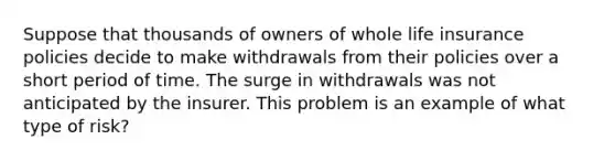 Suppose that thousands of owners of whole life insurance policies decide to make withdrawals from their policies over a short period of time. The surge in withdrawals was not anticipated by the insurer. This problem is an example of what type of risk?