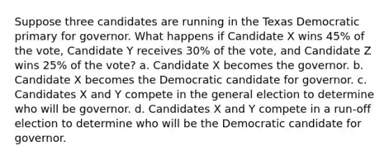 Suppose three candidates are running in the Texas Democratic primary for governor. What happens if Candidate X wins 45% of the vote, Candidate Y receives 30% of the vote, and Candidate Z wins 25% of the vote? a. Candidate X becomes the governor. b. Candidate X becomes the Democratic candidate for governor. c. Candidates X and Y compete in the general election to determine who will be governor. d. Candidates X and Y compete in a run-off election to determine who will be the Democratic candidate for governor.