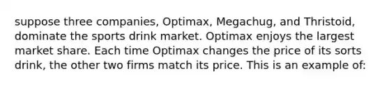 suppose three companies, Optimax, Megachug, and Thristoid, dominate the sports drink market. Optimax enjoys the largest market share. Each time Optimax changes the price of its sorts drink, the other two firms match its price. This is an example of: