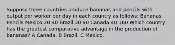 Suppose three countries produce bananas and pencils with output per worker per day in each country as follows: Bananas Pencils Mexico 20 40 Brazil 30 90 Canada 40 160 Which country has the greatest comparative advantage in the production of bananas? A Canada. B Brazil. C Mexico.