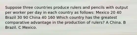 Suppose three countries produce rulers and pencils with output per worker per day in each country as follows: Mexico 20 40 Brazil 30 90 China 40 160 Which country has the greatest comparative advantage in the production of rulers? A China. B Brazil. C Mexico.