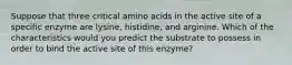 Suppose that three critical amino acids in the active site of a specific enzyme are lysine, histidine, and arginine. Which of the characteristics would you predict the substrate to possess in order to bind the active site of this enzyme?