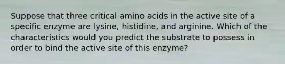 Suppose that three critical <a href='https://www.questionai.com/knowledge/k9gb720LCl-amino-acids' class='anchor-knowledge'>amino acids</a> in the active site of a specific enzyme are lysine, histidine, and arginine. Which of the characteristics would you predict the substrate to possess in order to bind the active site of this enzyme?