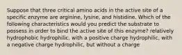 Suppose that three critical amino acids in the active site of a specific enzyme are arginine, lysine, and histidine. Which of the following characteristics would you predict the substrate to possess in order to bind the active site of this enzyme? relatively hydrophobic hydrophilic, with a positive charge hydrophilic, with a negative charge hydrophilic, but without a charge