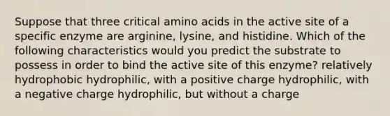 Suppose that three critical amino acids in the active site of a specific enzyme are arginine, lysine, and histidine. Which of the following characteristics would you predict the substrate to possess in order to bind the active site of this enzyme? relatively hydrophobic hydrophilic, with a positive charge hydrophilic, with a negative charge hydrophilic, but without a charge