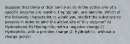 Suppose that three critical amino acids in the active site of a specific enzyme are leucine, tryptophan, and alanine. Which of the following characteristics would you predict the substrate to possess in order to bind the active site of this enzyme? A) Hydrophobic B) Hydrophilic, with a negative charge C) Hydrophilic, with a positive charge D) Hydrophilic, without a charge (polar)