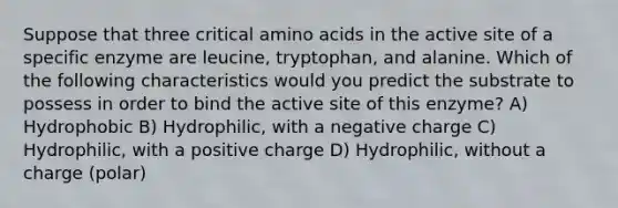 Suppose that three critical amino acids in the active site of a specific enzyme are leucine, tryptophan, and alanine. Which of the following characteristics would you predict the substrate to possess in order to bind the active site of this enzyme? A) Hydrophobic B) Hydrophilic, with a negative charge C) Hydrophilic, with a positive charge D) Hydrophilic, without a charge (polar)