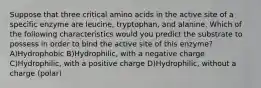 Suppose that three critical amino acids in the active site of a specific enzyme are leucine, tryptophan, and alanine. Which of the following characteristics would you predict the substrate to possess in order to bind the active site of this enzyme? A)Hydrophobic B)Hydrophilic, with a negative charge C)Hydrophilic, with a positive charge D)Hydrophilic, without a charge (polar)