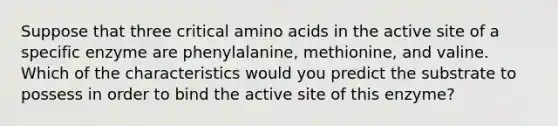 Suppose that three critical amino acids in the active site of a specific enzyme are phenylalanine, methionine, and valine. Which of the characteristics would you predict the substrate to possess in order to bind the active site of this enzyme?