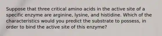 Suppose that three critical amino acids in the active site of a specific enzyme are arginine, lysine, and histidine. Which of the characteristics would you predict the substrate to possess, in order to bind the active site of this enzyme?