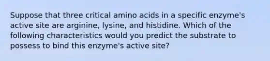 Suppose that three critical amino acids in a specific enzyme's active site are arginine, lysine, and histidine. Which of the following characteristics would you predict the substrate to possess to bind this enzyme's active site?