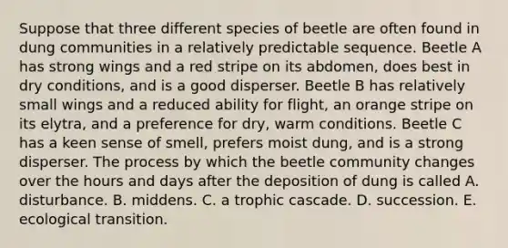 Suppose that three different species of beetle are often found in dung communities in a relatively predictable sequence. Beetle A has strong wings and a red stripe on its abdomen, does best in dry conditions, and is a good disperser. Beetle B has relatively small wings and a reduced ability for flight, an orange stripe on its elytra, and a preference for dry, warm conditions. Beetle C has a keen sense of smell, prefers moist dung, and is a strong disperser. The process by which the beetle community changes over the hours and days after the deposition of dung is called A. disturbance. B. middens. C. a trophic cascade. D. succession. E. ecological transition.