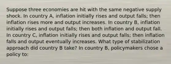 Suppose three economies are hit with the same negative supply shock. In country​ A, inflation initially rises and output​ falls; then inflation rises more and output increases. In country​ B, inflation initially rises and output​ falls; then both inflation and output fall. In country​ C, inflation initially rises and output​ falls; then inflation falls and output eventually increases. What type of stabilization approach did country B ​take? In country B​, policymakers chose a policy​ to: