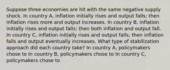 Suppose three economies are hit with the same negative supply shock. In country​ A, inflation initially rises and output​ falls; then inflation rises more and output increases. In country​ B, inflation initially rises and output​ falls; then both inflation and output fall. In country​ C, inflation initially rises and output​ falls; then inflation falls and output eventually increases. What type of stabilization approach did each country​ take? In country​ A, policymakers chose to In country​ B, policymakers chose to In country​ C, policymakers chose to