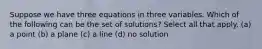 Suppose we have three equations in three variables. Which of the following can be the set of solutions? Select all that apply. (a) a point (b) a plane (c) a line (d) no solution