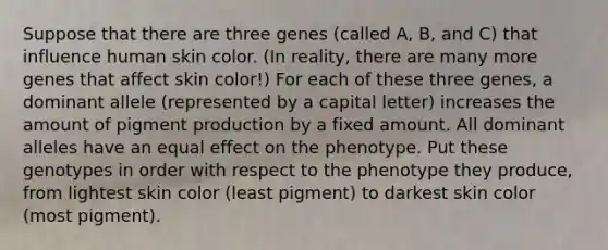 Suppose that there are three genes (called A, B, and C) that influence human skin color. (In reality, there are many more genes that affect skin color!) For each of these three genes, a dominant allele (represented by a capital letter) increases the amount of pigment production by a fixed amount. All dominant alleles have an equal effect on the phenotype. Put these genotypes in order with respect to the phenotype they produce, from lightest skin color (least pigment) to darkest skin color (most pigment).