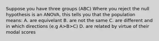 Suppose you have three groups (ABC) Where you reject the null hypothesis is an ANOVA, this tells you that the population means: A. are equivelant B. are not the same C. are different and in which directions (e.g A>B>C) D. are related by virtue of their modal scores