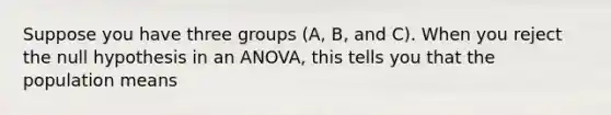 Suppose you have three groups (A, B, and C). When you reject the null hypothesis in an ANOVA, this tells you that the population means