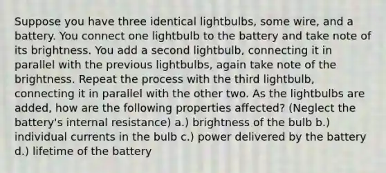 Suppose you have three identical lightbulbs, some wire, and a battery. You connect one lightbulb to the battery and take note of its brightness. You add a second lightbulb, connecting it in parallel with the previous lightbulbs, again take note of the brightness. Repeat the process with the third lightbulb, connecting it in parallel with the other two. As the lightbulbs are added, how are the following properties affected? (Neglect the battery's internal resistance) a.) brightness of the bulb b.) individual currents in the bulb c.) power delivered by the battery d.) lifetime of the battery